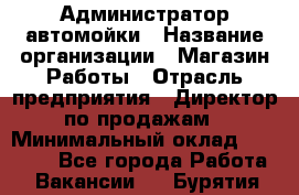 Администратор автомойки › Название организации ­ Магазин Работы › Отрасль предприятия ­ Директор по продажам › Минимальный оклад ­ 25 000 - Все города Работа » Вакансии   . Бурятия респ.